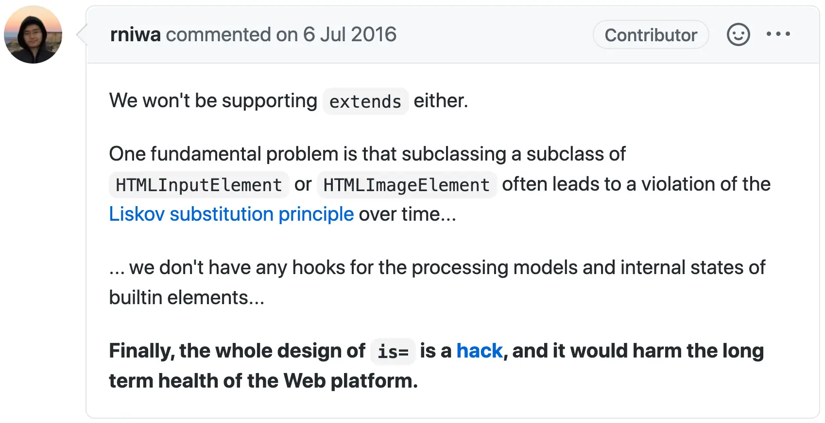 Excerpt of a comment by NIWA, Ryosuke:
  We won't be supporting extends either.
  One fundamental problem is that subclassing a subclass of HTMLInputElement or HTMLImageElement
  often leads to a violation of the Liskov substitution principle over time...
  ... we don't have any hooks for the processing models and internal states of builtin elements...
  Finally, the whole design of is= is a hack, and it would harm the long term health of the Web platform.